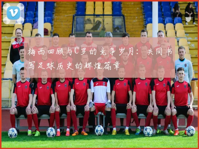 梅西回顾与C罗的竞争岁月：共同书写足球历史的辉煌篇章