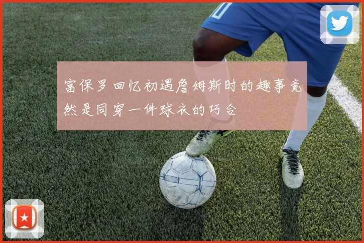 富保罗回忆初遇詹姆斯时的趣事竟然是同穿一件球衣的巧合