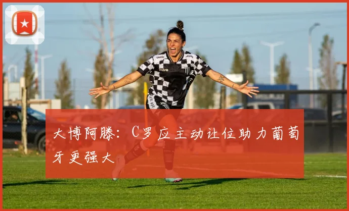 大博阿滕：C罗应主动让位助力葡萄牙更强大