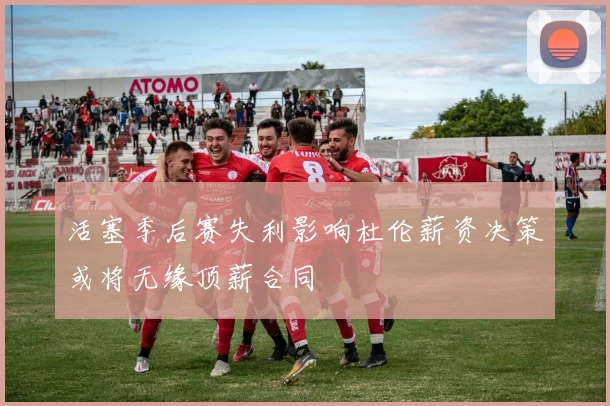 活塞季后赛失利影响杜伦薪资决策或将无缘顶薪合同