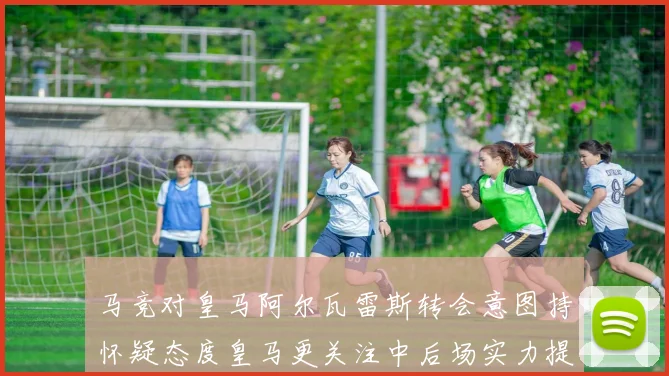 马竞对皇马阿尔瓦雷斯转会意图持怀疑态度皇马更关注中后场实力提升