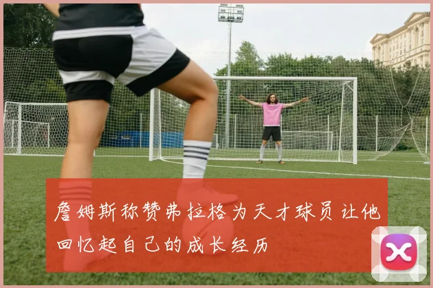 詹姆斯称赞弗拉格为天才球员让他回忆起自己的成长经历