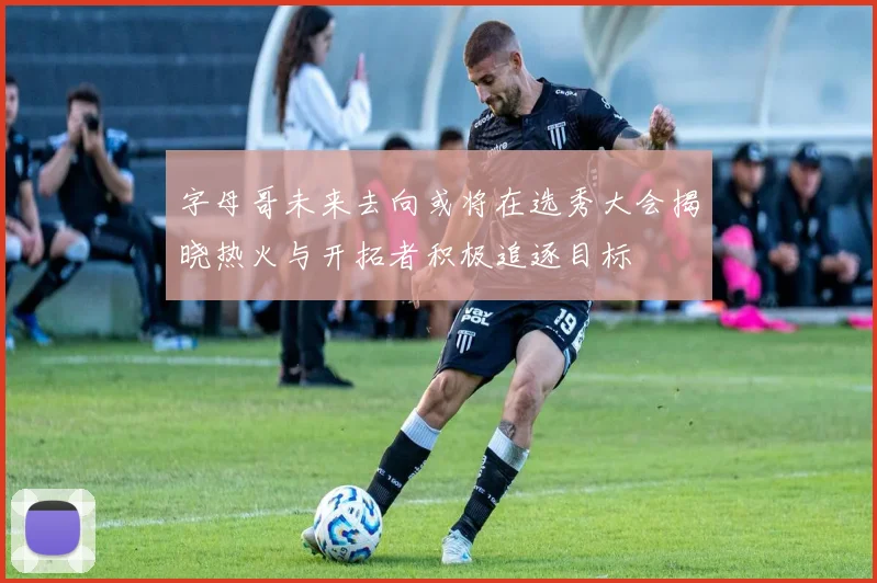 字母哥未来去向或将在选秀大会揭晓热火与开拓者积极追逐目标