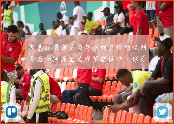 斯基拉报道罗马与切利克续约谈判重启加斯佩里尼渴望留住核心球员