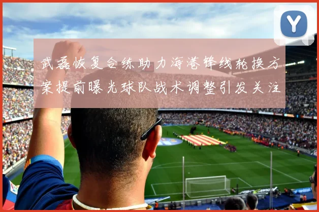 武磊恢复合练助力海港锋线轮换方案提前曝光球队战术调整引发关注