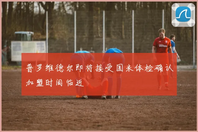 普罗维德尔即将接受国米体检确认加盟时间临近