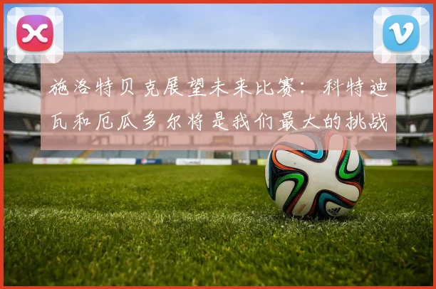 施洛特贝克展望未来比赛：科特迪瓦和厄瓜多尔将是我们最大的挑战