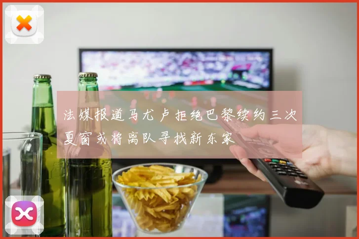 法媒报道马尤卢拒绝巴黎续约三次夏窗或将离队寻找新东家