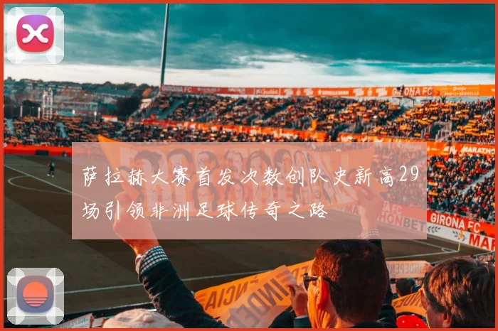 萨拉赫大赛首发次数创队史新高29场引领非洲足球传奇之路