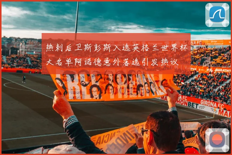 热刺后卫斯彭斯入选英格兰世界杯大名单阿诺德意外落选引发热议