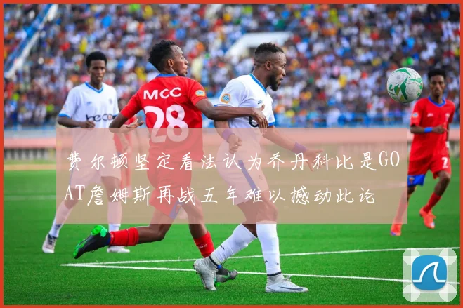 费尔顿坚定看法认为乔丹科比是GOAT詹姆斯再战五年难以撼动此论