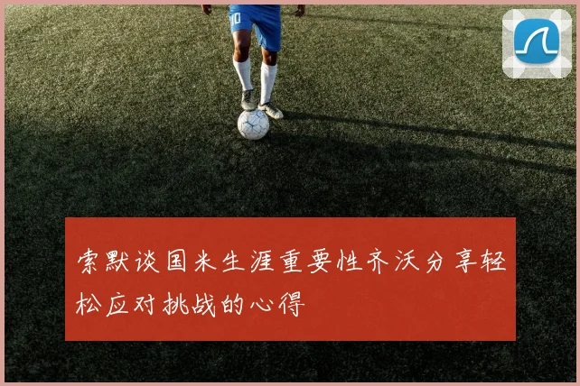 索默谈国米生涯重要性齐沃分享轻松应对挑战的心得