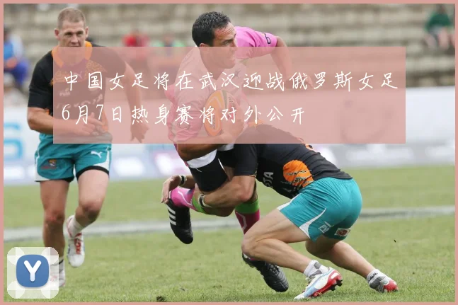 中国女足将在武汉迎战俄罗斯女足6月7日热身赛将对外公开