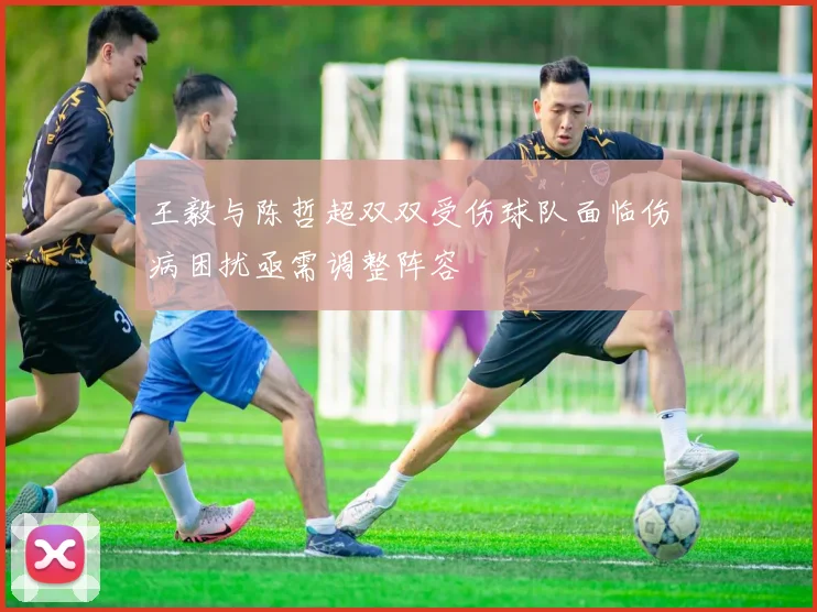 王毅与陈哲超双双受伤球队面临伤病困扰亟需调整阵容