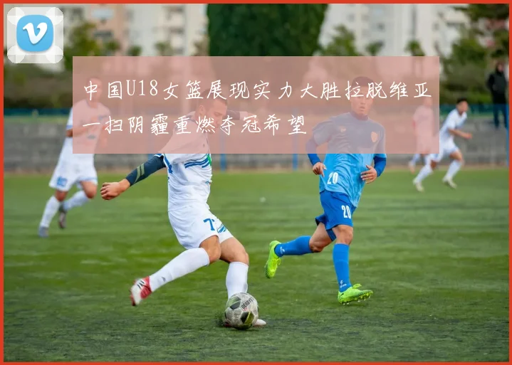 中国U18女篮展现实力大胜拉脱维亚一扫阴霾重燃夺冠希望