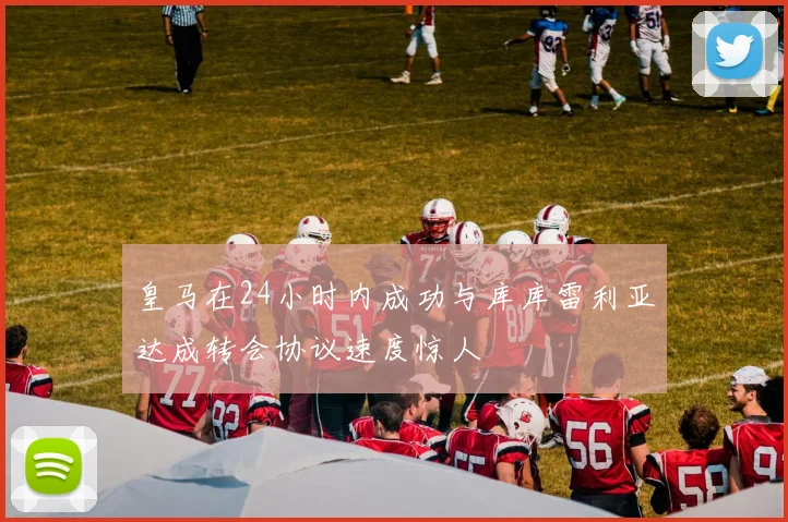 皇马在24小时内成功与库库雷利亚达成转会协议速度惊人