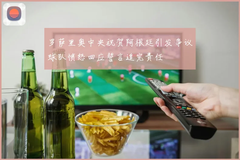 罗萨里奥中央祝贺阿根廷引发争议球队愤怒回应誓言追究责任