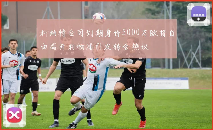 科纳特合同到期身价5000万欧将自由离开利物浦引发转会热议