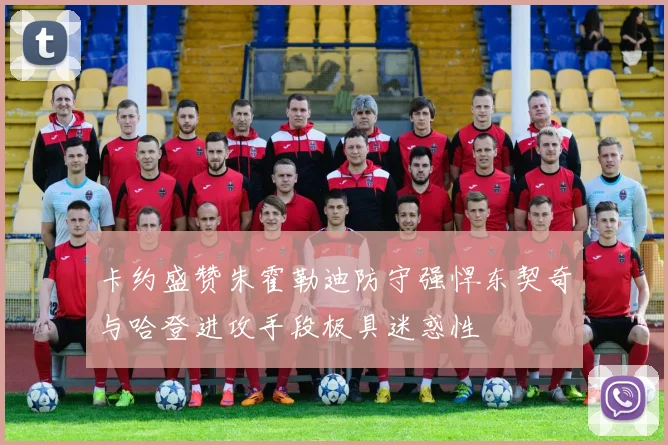 卡约盛赞朱霍勒迪防守强悍东契奇与哈登进攻手段极具迷惑性