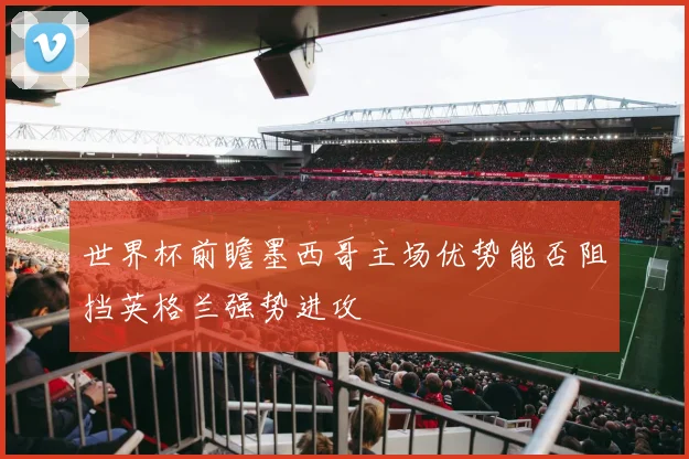 世界杯前瞻墨西哥主场优势能否阻挡英格兰强势进攻