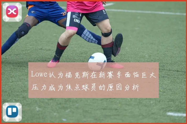 Lowe认为福克斯在新赛季面临巨大压力成为焦点球员的原因分析