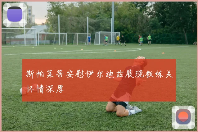斯帕莱蒂安慰伊尔迪兹展现教练关怀情深厚