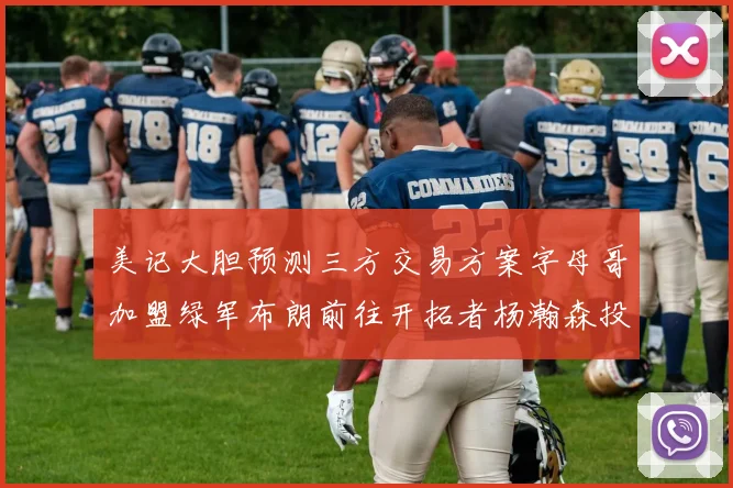美记大胆预测三方交易方案字母哥加盟绿军布朗前往开拓者杨瀚森投奔雄鹿